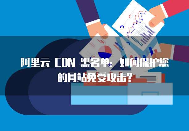 阿里云 CDN 黑名单:如何保护您的网站免受攻击?