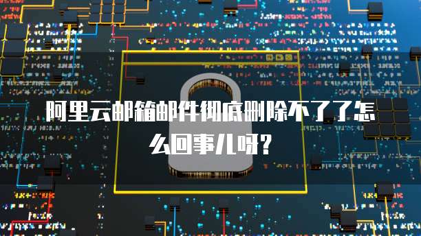 阿里云邮箱邮件彻底删除不了了怎么回事儿呀?