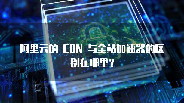 阿里云的 CDN 与全站加速器的区别在哪里?