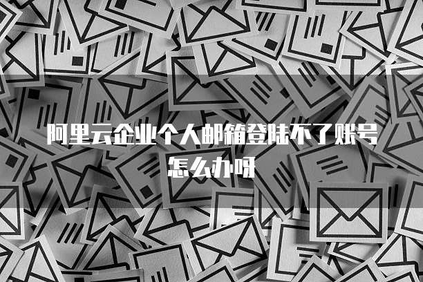 阿里云企业个人邮箱登陆不了账号怎么办呀