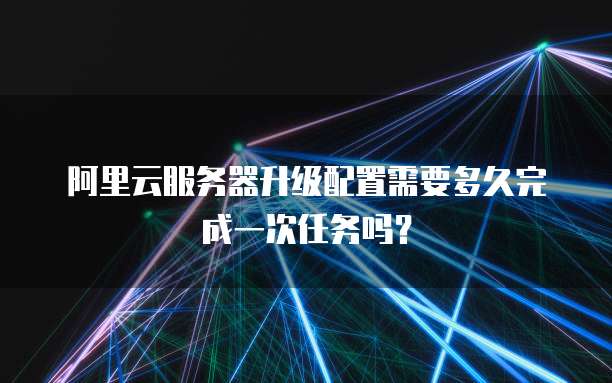 阿里云服务器升级配置需要多久完成一次任务吗？