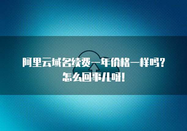 阿里云域名续费一年价格一样吗?怎么回事儿呀!