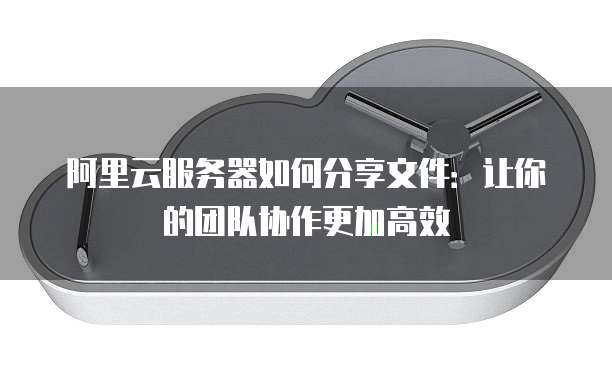 阿里云服务器如何分享文件:让你的团队协作更加高效