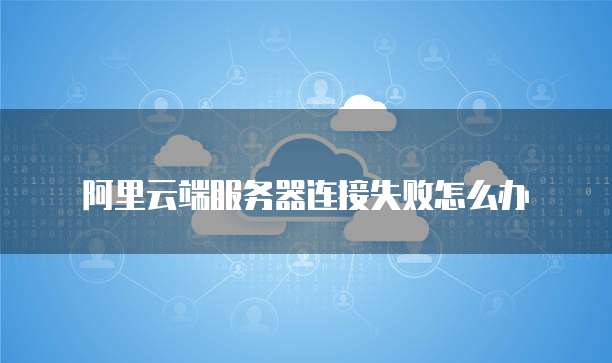 阿里云端服务器连接失败怎么办