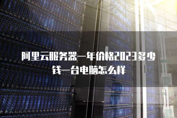 阿里云服务器一年价格2023多少钱一台电脑怎么样