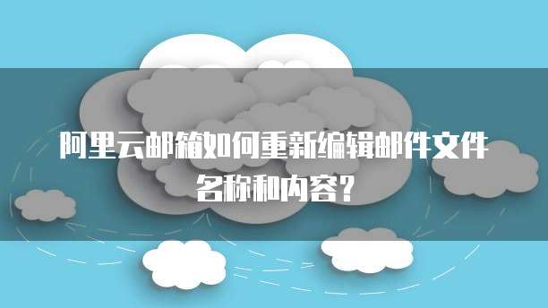 阿里云邮箱如何重新编辑邮件文件名称和内容？