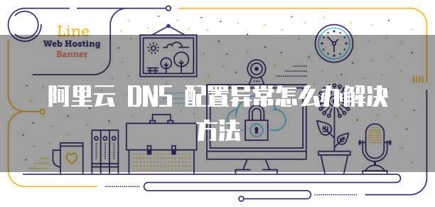 阿里云 DNS 配置异常怎么办解决方法