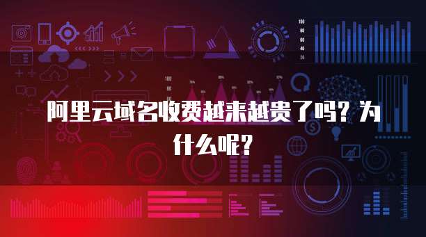 阿里云域名收费越来越贵了吗?为什么呢?