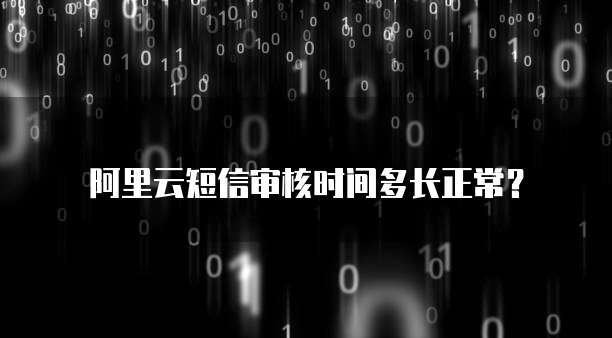 阿里云短信审核时间多长正常？