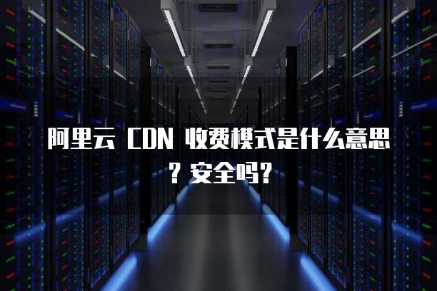 阿里云 CDN 收费模式是什么意思?安全吗?