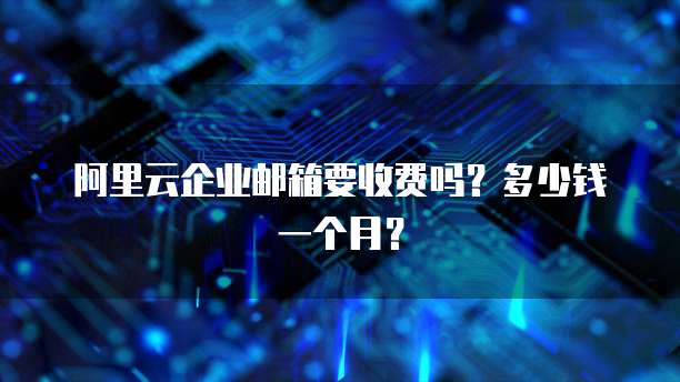 阿里云企业邮箱要收费吗?多少钱一个月?