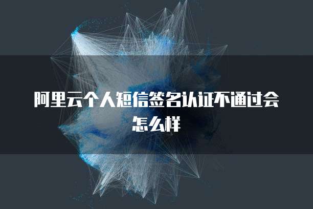 阿里云个人短信签名认证不通过会怎么样