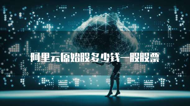 阿里云原始股多少钱一股股票