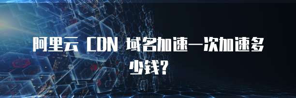 阿里云 CDN 域名加速一次加速多少钱?