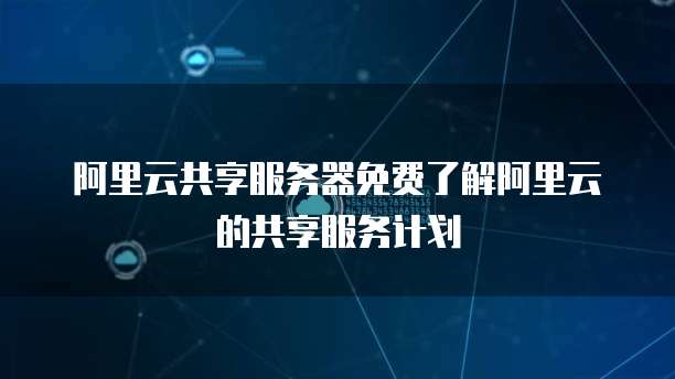 阿里云共享服务器免费了解阿里云的共享服务计划