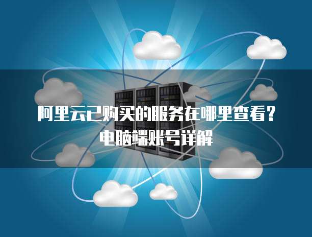 阿里云已购买的服务在哪里查看?电脑端账号详解