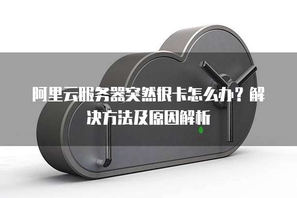 阿里云服务器突然很卡怎么办?解决方法及原因解析