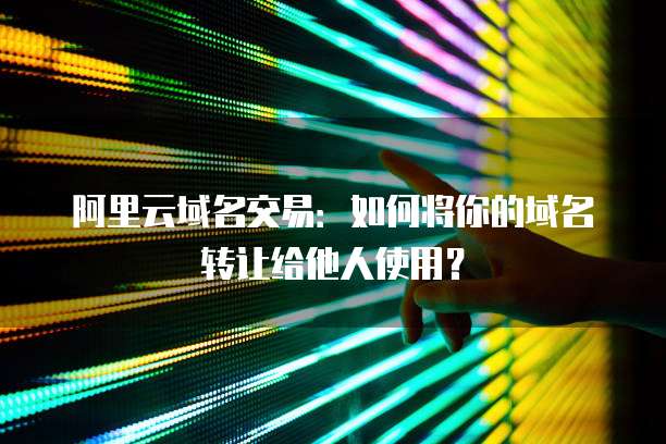 阿里云域名交易：如何将你的域名转让给他人使用？