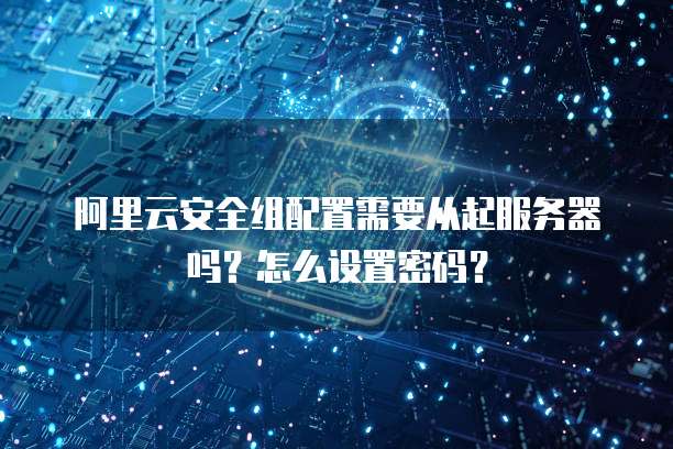 阿里云安全组配置需要从起服务器吗?怎么设置密码?