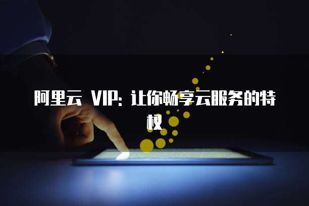 阿里云 VIP: 让你畅享云服务的特权