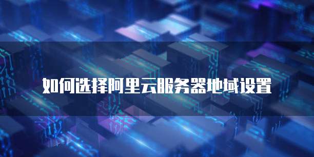 如何选择阿里云服务器地域设置
