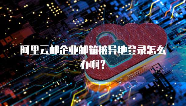阿里云邮企业邮箱被异地登录怎么办啊？