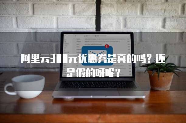 阿里云300元优惠券是真的吗?还是假的呀呢?