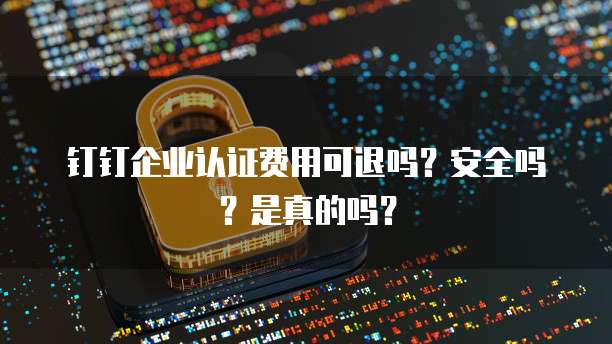 钉钉企业认证费用可退吗?安全吗?是真的吗?