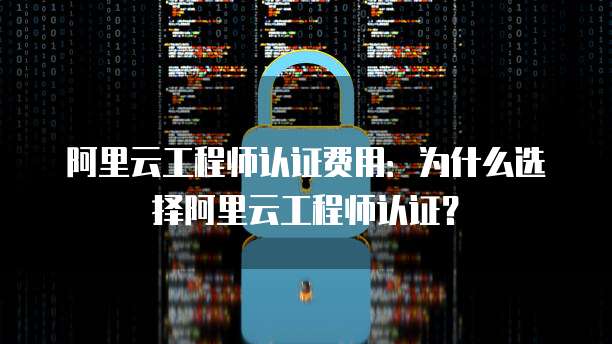 阿里云工程师认证费用:为什么选择阿里云工程师认证?