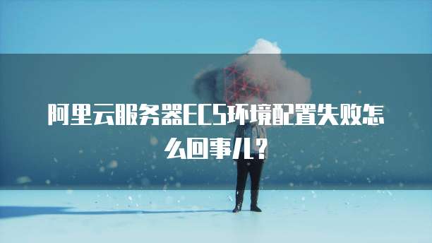 阿里云服务器ECS环境配置失败怎么回事儿?