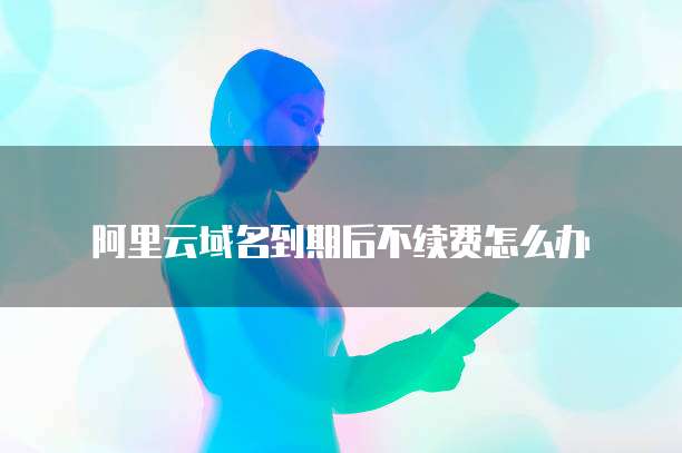 阿里云域名到期后不续费怎么办