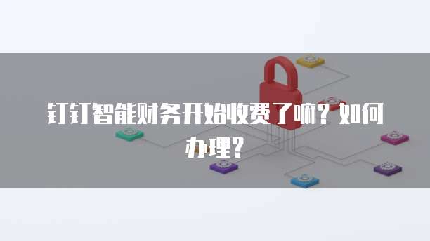 钉钉智能财务开始收费了嘛？如何办理？