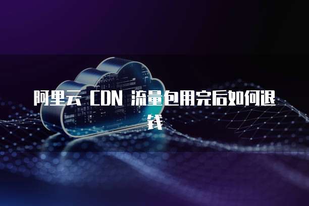 阿里云 CDN 流量包用完后如何退钱