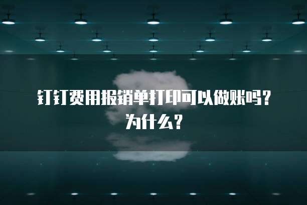 钉钉费用报销单打印可以做账吗?为什么?
