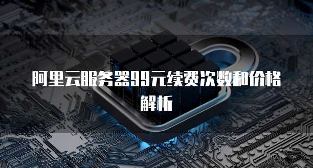 阿里云服务器99元续费次数和价格解析