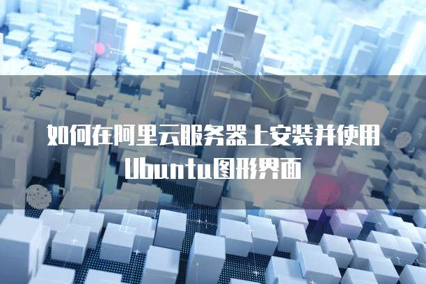 如何在阿里云服务器上安装并使用Ubuntu图形界面