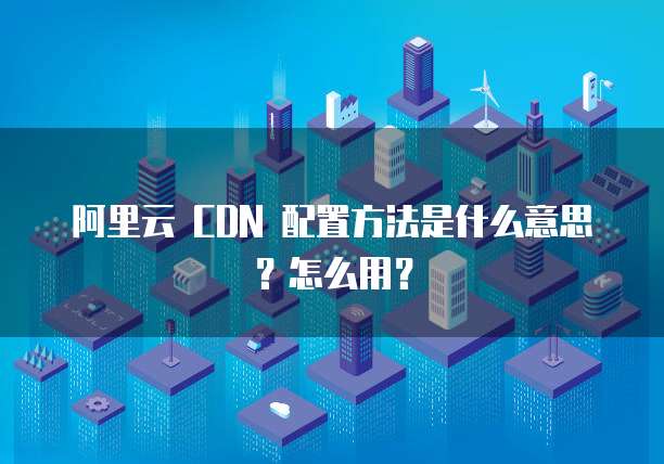 阿里云 CDN 配置方法是什么意思?怎么用?