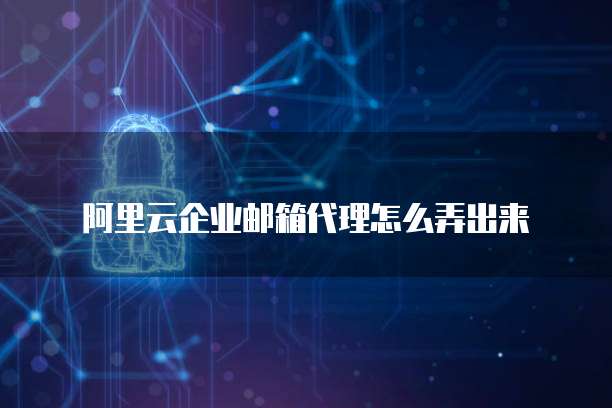 阿里云企业邮箱代理怎么弄出来