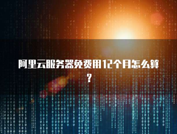阿里云服务器免费用12个月怎么算?