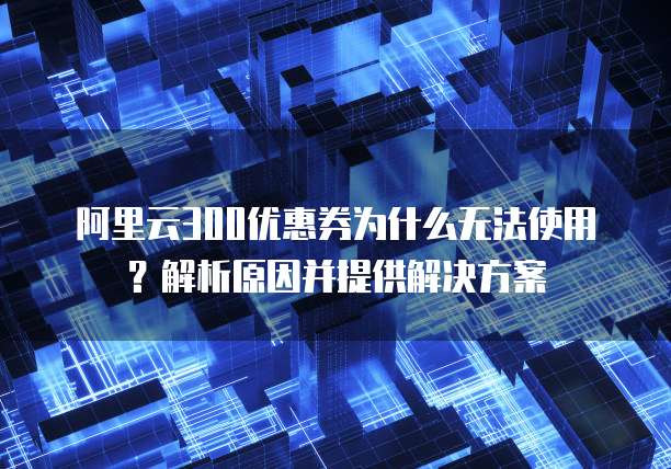 阿里云300优惠券为什么无法使用?解析原因并提供解决方案
