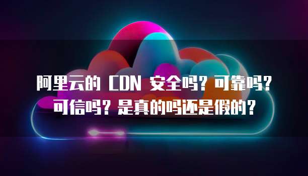 阿里云的 CDN 安全吗?可靠吗?可信吗?是真的吗还是假的?