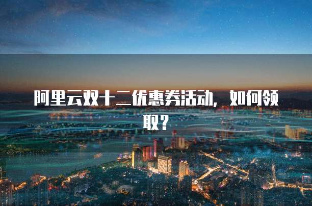 阿里云双十二优惠券活动,如何领取?