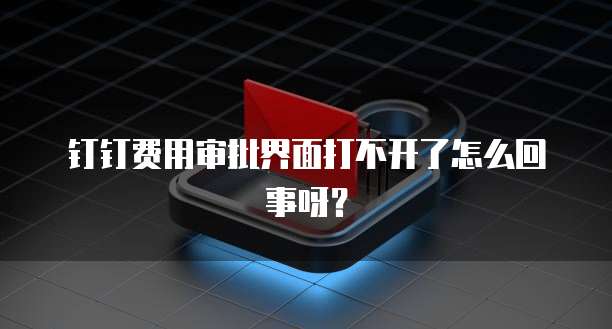 钉钉费用审批界面打不开了怎么回事呀？
