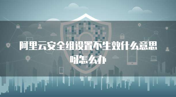 阿里云安全组设置不生效什么意思呀怎么办