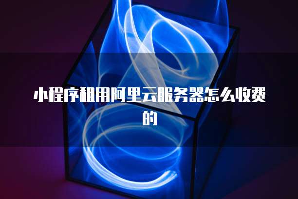 小程序租用阿里云服务器怎么收费的