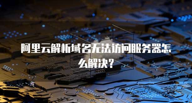 阿里云解析域名无法访问服务器怎么解决？