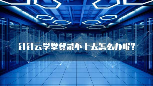 钉钉云学堂登录不上去怎么办呢？
