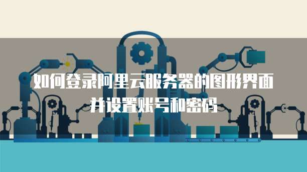 如何登录阿里云服务器的图形界面并设置账号和密码