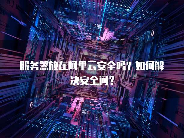 服务器放在阿里云安全吗?如何解决安全问?
