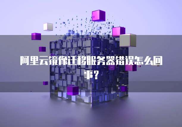 阿里云镜像迁移服务器错误怎么回事？